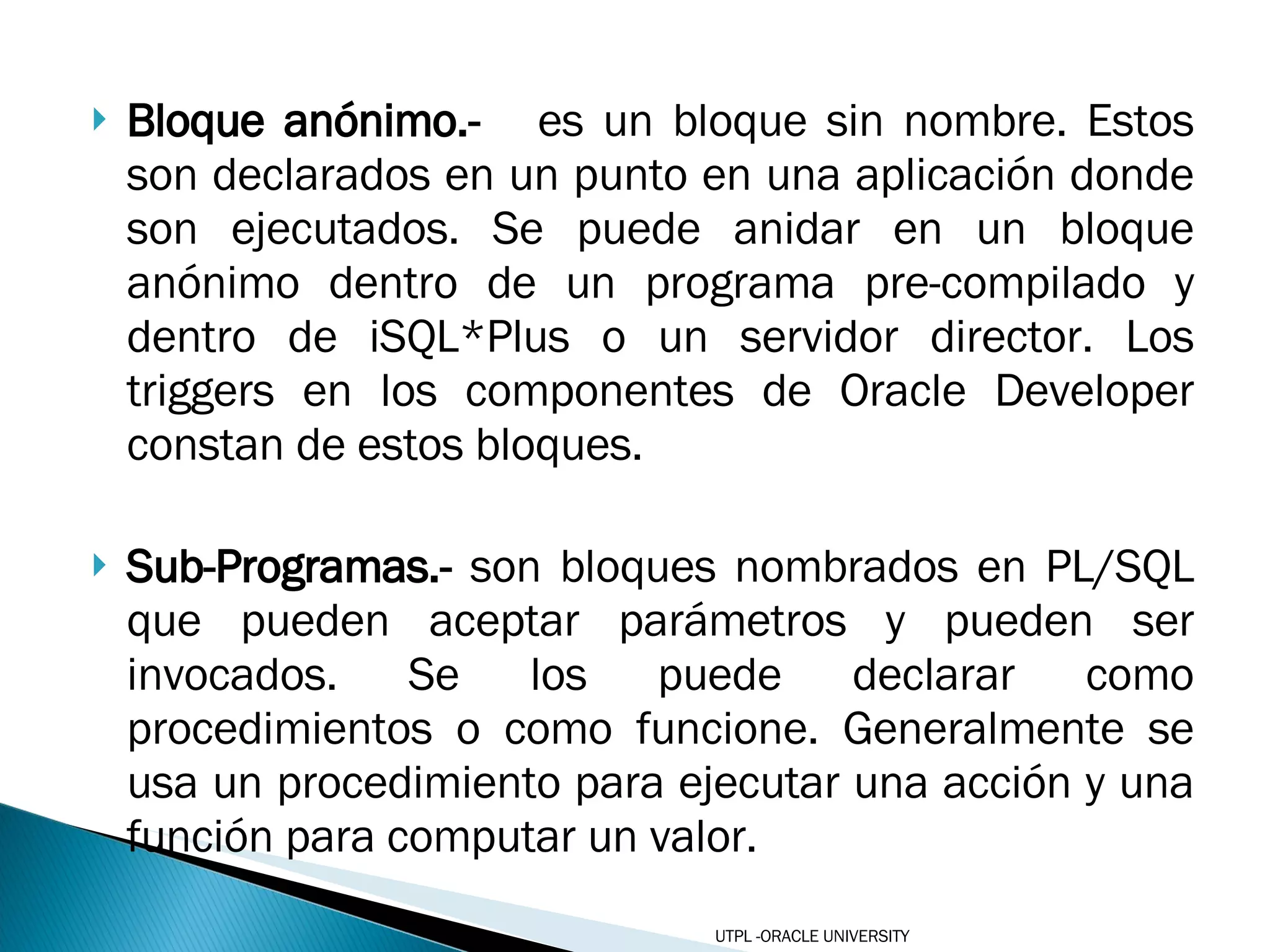 Bloque anónimo.-  es un bloque sin nombre. Estos son declarados en un punto en una aplicación donde son ejecutados. Se puede anidar en un bloque anónimo dentro de un programa pre-compilado y dentro de iSQL*Plus o un servidor director. Los triggers en los componentes de Oracle Developer constan de estos bloques.  Sub-Programas.-  son bloques nombrados en PL/SQL que pueden aceptar parámetros y pueden ser invocados. Se los puede declarar como procedimientos o como funcione. Generalmente se usa un procedimiento para ejecutar una acción y una función para computar un valor. UTPL -ORACLE UNIVERSITY 