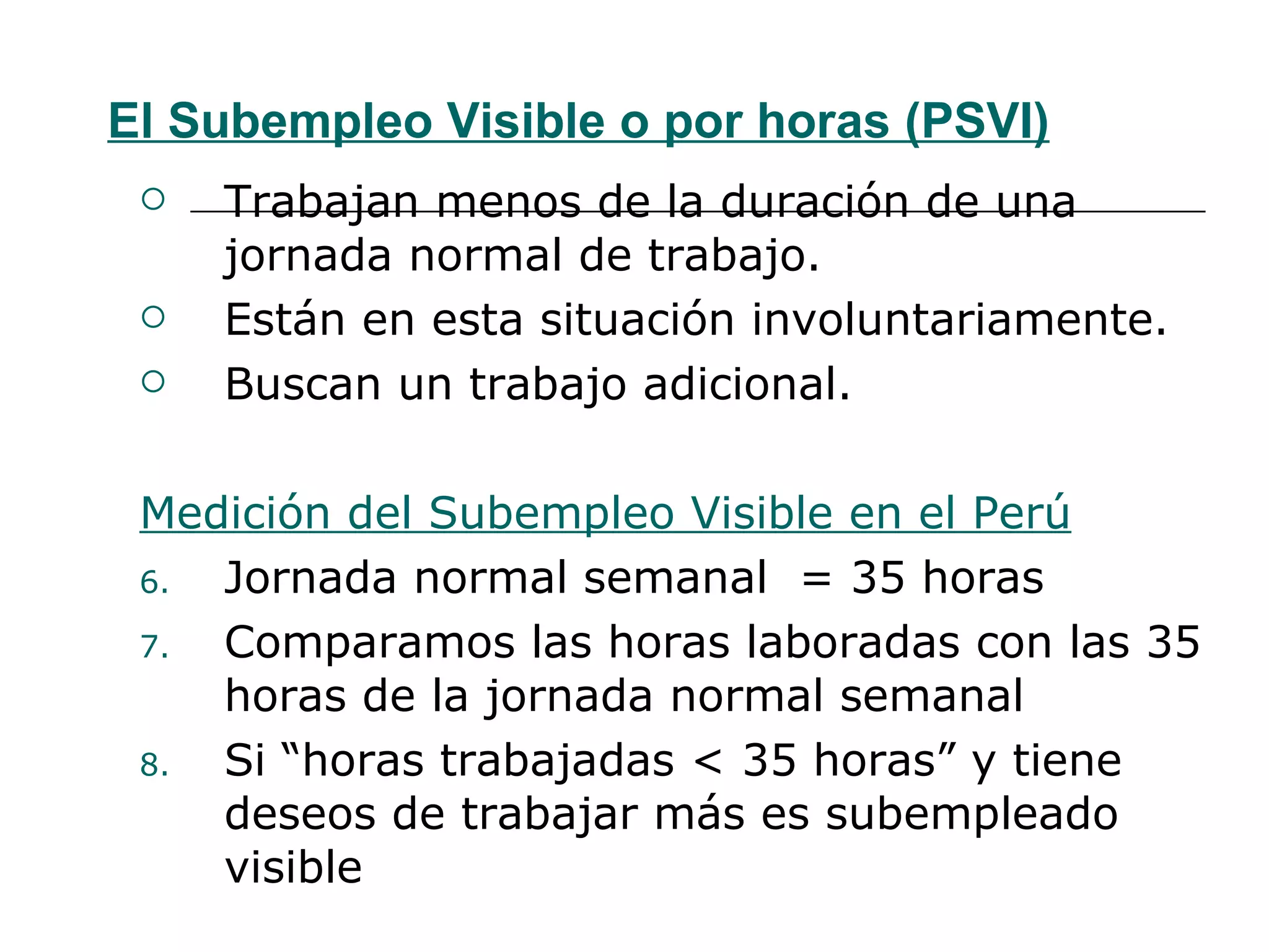 El Subempleo Visible o por horas (PSVI) Trabajan menos de la duración de una jornada normal de trabajo. Están en esta situación involuntariamente. Buscan un trabajo adicional. Medición del Subempleo Visible en el Perú Jornada normal semanal  = 35 horas  Comparamos las horas laboradas con las 35 horas de la jornada normal semanal Si “horas trabajadas < 35 horas” y tiene deseos de trabajar más es subempleado visible 