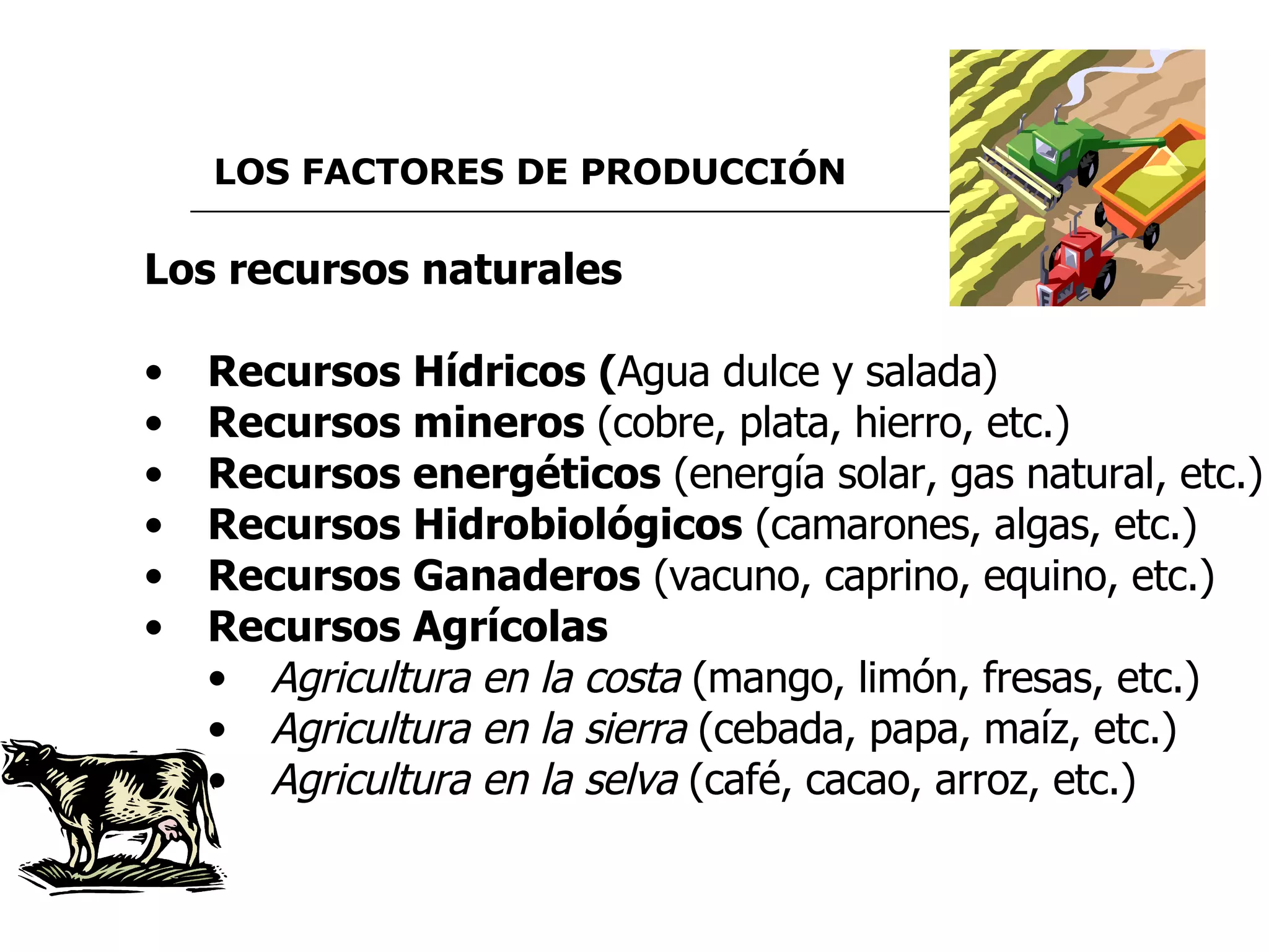 LOS FACTORES DE PRODUCCIÓN   Los recursos naturales Recursos Hídricos ( Agua dulce y salada) Recursos mineros  (cobre, plata, hierro, etc.) Recursos energéticos  (energía solar, gas natural, etc.) Recursos Hidrobiológicos  (camarones, algas, etc.)  Recursos Ganaderos  (vacuno, caprino, equino, etc.) Recursos Agrícolas Agricultura en la costa  (mango, limón, fresas, etc.) Agricultura en la sierra  (cebada, papa, maíz, etc.) Agricultura en la selva  (café, cacao, arroz, etc.) 