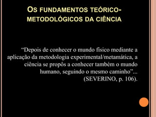 Os fundamentos teórico-metodológicos da ciência“Depois de conhecer o mundo físico mediante a aplicação da metodologia experimental/metamática, a ciência se propôs a conhecer também o mundo humano, seguindo o mesmo caminho”... (SEVERINO, p. 106).