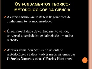 Os fundamentos teórico-metodológicos da ciênciaA ciência tornou-se instância hegemônica de conhecimento na modernidade;Única modalidade de conhecimento válido, universal e verdadeira, existência de um único método;Através dessa perspectiva de unicidade metodológica se desenvolveram os sistemas das Ciências Naturais e das Ciências Humanas;