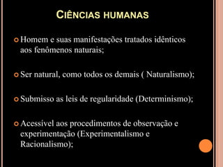 Ciências humanasHomem e suas manifestações tratados idênticos aos fenômenos naturais;Ser natural, como todos os demais ( Naturalismo);Submisso as leis de regularidade (Determinismo);Acessível aos procedimentos de observação e experimentação (Experimentalismo e Racionalismo);