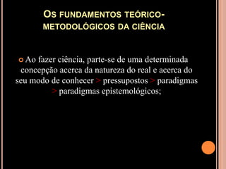 Os fundamentos teórico-metodológicos da ciênciaAo fazer ciência, parte-se de uma determinada concepção acerca da natureza do real e acerca do seu modo de conhecer > pressupostos > paradigmas > paradigmas epistemológicos;