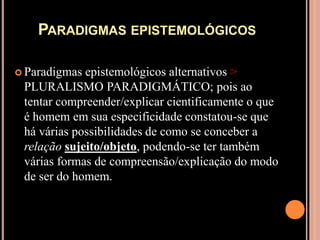 Paradigmas epistemológicosParadigmas epistemológicos alternativos > PLURALISMO PARADIGMÁTICO; pois ao tentar compreender/explicar cientificamente o que é homem em sua especificidade constatou-se que há várias possibilidades de como se conceber a relaçãosujeito/objeto, podendo-se ter também várias formas de compreensão/explicação do modo de ser do homem.