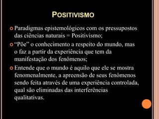 Positivismo Paradigmas epistemológicos com os pressupostos das ciências naturais = Positivismo;“Põe” o conhecimento a respeito do mundo, mas o faz a partir da experiência que tem da manifestação dos fenômenos;Entende que o mundo é aquilo que ele se mostra fenomenalmente, a apreensão de seus fenômenos sendo feita através de uma experiência controlada, qual são eliminadas das interferências qualitativas.