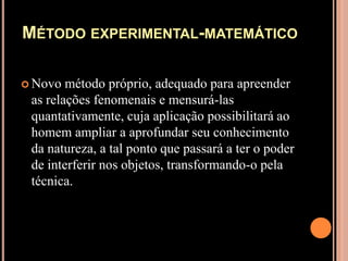 Método experimental-matemáticoNovo método próprio, adequado para apreender as relações fenomenais e mensurá-las quantativamente, cuja aplicação possibilitará ao homem ampliar a aprofundar seu conhecimento da natureza, a tal ponto que passará a ter o poder de interferir nos objetos, transformando-o pela técnica.