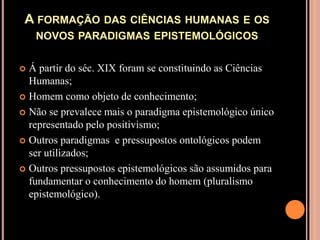 A formação das ciências humanas e os novos paradigmas epistemológicosÁ partir do séc. XIX foram se constituindo as Ciências Humanas;Homem como objeto de conhecimento;Não se prevalece mais o paradigma epistemológico único representado pelo positivismo;Outros paradigmas  e pressupostos ontológicos podem ser utilizados;Outros pressupostos epistemológicos são assumidos para fundamentar o conhecimento do homem (pluralismo epistemológico).