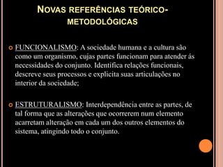 Novas referências teórico-metodológicasFUNCIONALISMO: A sociedade humana e a cultura são como um organismo, cujas partes funcionam para atender ás necessidades do conjunto. Identifica relações funcionais, descreve seus processos e explicita suas articulações no interior da sociedade;ESTRUTURALISMO: Interdependência entre as partes, de tal forma que as alterações que ocorrerem num elemento acarretam alteração em cada um dos outros elementos do sistema, atingindo todo o conjunto.