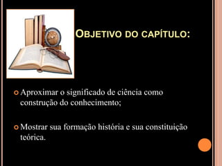 Objetivo do capítulo:Aproximar o significado de ciência como construção do conhecimento;Mostrar sua formação história e sua constituição teórica.