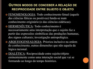 Outros modos de conceber a relação de reciprocidade entre sujeito e objetoFENOMENOLOGIA: Todo conhecimento fatual (aquele das ciências fáticas ou positivas) funda-se num conhecimento originário (o das ciências eidéticas).HERMENÊUTICA: Todo conhecimento é necessariamente uma interpretação que o sujeito faz a partir das expressões simbólicas das produções humanas, dos signos culturais; investigação antropológica.ARQUEOGENEALOGIA: Prioriza inclusive na ordem do conhecimento, outras dimensões que não aquela da lógica racional.DIALÉTICA: Reciprocidade entre sujeito/objeto eminentemente como uma interação social que vai se formando ao longo do tempo histórico.