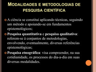 Modalidades e metodologias de pesquisa científicaA ciência se constitui aplicando técnicas, seguindo um método e apoiando-se em fundamentos epistemológicos;Pesquisa quantitativa e pesquisa qualitativa: referem-se á conjuntos de metodologias, envolvendo, eventualmente, diversas referências epistemológicas;Pesquisa etnográfica: visa compreender, na sua cotidianidade, os processos do dia-a-dia em suas diversas modalidades.