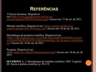Referências Ciências humanas. Disponível em:<http://www.guiadacarreira.com.br/wp-content/uploads/2009/06/humanas.jpg> Acesso em: 17 de set. de 2011. Método científico. Disponível em: <http://astropt.org/blog/wp-content/uploads/2011/08/Image1.gif> Acesso em: 16 de set. de 2011. Metodologia da pesquisa científica. Disponível em: <http://2.bp.blogspot.com/_sL1ozLKUMqA/SjWUK8PfYRI/AAAAAAAAAw4/brS3EmM1OYs/s400/metodologia_da_pesquisa_cientifica.png> Acesso em: 16 de set. de 2011. Pesquisa. Disponível em: <http://ppgci.eci.ufmg.br/bimgs/pesquisa.jpg> Acesso em: 16 de set. de 2011.SEVERINO, A. J. Metodologia do trabalho científico. 2007. Capítulo III: Teoria e prática científica, p. 99-119.