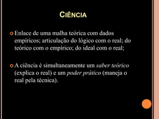 CiênciaEnlace de uma malha teórica com dados empíricos; articulação do lógico com o real; do teórico com o empírico; do ideal com o real;A ciência é simultaneamente um saber teórico (explica o real) e um poder prático (maneja o real pela técnica).