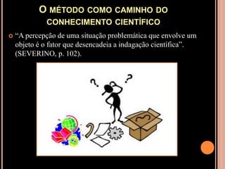 O método como caminho do conhecimento científico“A percepção de uma situação problemática que envolve um objeto é o fator que desencadeia a indagação científica”. (SEVERINO, p. 102).