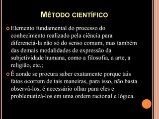 Método científicoElemento fundamental do processo do conhecimento realizado pela ciência para diferenciá-la não só do senso comum, mas também das demais modalidades de expressão da subjetividade humana, como a filosofia, a arte, a religião, etc.;É aonde se procura saber exatamente porque tais fatos ocorrem de tais maneiras, para isso, não basta observá-los, é necessário olhar para eles e problematizá-los em uma ordem racional e lógica.