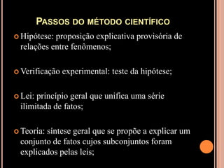 Passos do método científicoHipótese: proposição explicativa provisória de relações entre fenômenos;Verificação experimental: teste da hipótese;Lei: princípio geral que unifica uma série ilimitada de fatos;Teoria: síntese geral que se propõe a explicar um conjunto de fatos cujos subconjuntos foram explicados pelas leis;
