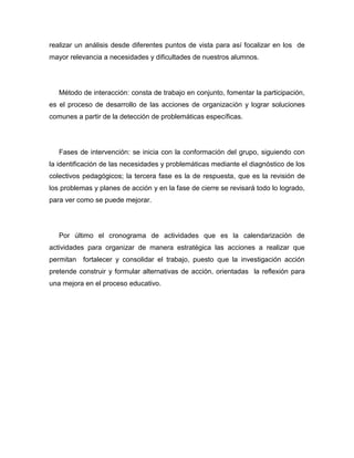 realizar un análisis desde diferentes puntos de vista para así focalizar en los de
mayor relevancia a necesidades y dificultades de nuestros alumnos.




   Método de interacción: consta de trabajo en conjunto, fomentar la participación,
es el proceso de desarrollo de las acciones de organización y lograr soluciones
comunes a partir de la detección de problemáticas específicas.




   Fases de intervención: se inicia con la conformación del grupo, siguiendo con
la identificación de las necesidades y problemáticas mediante el diagnóstico de los
colectivos pedagógicos; la tercera fase es la de respuesta, que es la revisión de
los problemas y planes de acción y en la fase de cierre se revisará todo lo logrado,
para ver como se puede mejorar.




   Por último el cronograma de actividades que es la calendarización de
actividades para organizar de manera estratégica las acciones a realizar que
permitan fortalecer y consolidar el trabajo, puesto que la investigación acción
pretende construir y formular alternativas de acción, orientadas la reflexión para
una mejora en el proceso educativo.
 