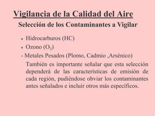 Vigilancia de la Calidad del Aire
 Hidrocarburos (HC)
 Ozono (O3)
- Metales Pesados (Plomo, Cadmio ,Arsénico)
• También es importante señalar que esta selección
dependerá de las características de emisión de
cada región, pudiéndose obviar los contaminantes
antes señalados e incluir otros más específicos.
Selección de los Contaminantes a Vigilar
 