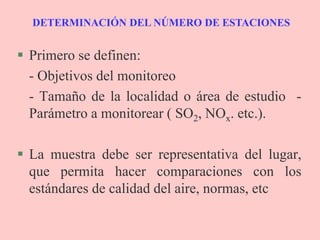 DETERMINACIÓN DEL NÚMERO DE ESTACIONES
 Primero se definen:
- Objetivos del monitoreo
- Tamaño de la localidad o área de estudio -
Parámetro a monitorear ( SO2, NOx. etc.).
 La muestra debe ser representativa del lugar,
que permita hacer comparaciones con los
estándares de calidad del aire, normas, etc
 