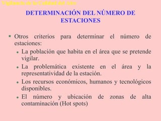 DETERMINACIÓN DEL NÚMERO DE
ESTACIONES
Vigilancia de la Calidad del Aire
 Otros criterios para determinar el número de
estaciones:
 La población que habita en el área que se pretende
vigilar.
 La problemática existente en el área y la
representatividad de la estación.
 Los recursos económicos, humanos y tecnológicos
disponibles.
 El número y ubicación de zonas de alta
contaminación (Hot spots)
 