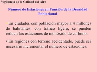 Número de Estaciones en Función de la Densidad
Poblacional
Vigilancia de la Calidad del Aire
• En ciudades con población mayor a 4 millones
de habitantes, con tráfico ligero, se pueden
reducir las estaciones de monóxido de carbono.
• En regiones con terreno accidentado, puede ser
necesario incrementar el número de estaciones.
 