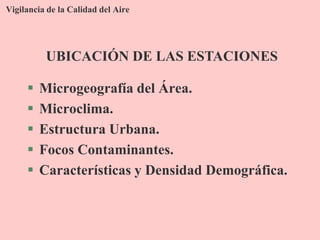 Vigilancia de la Calidad del Aire
 Microgeografía del Área.
 Microclima.
 Estructura Urbana.
 Focos Contaminantes.
 Características y Densidad Demográfica.
UBICACIÓN DE LAS ESTACIONES
 
