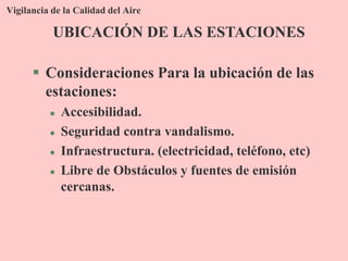 Vigilancia de la Calidad del Aire
 Consideraciones Para la ubicación de las
estaciones:
 Accesibilidad.
 Seguridad contra vandalismo.
 Infraestructura. (electricidad, teléfono, etc)
 Libre de Obstáculos y fuentes de emisión
cercanas.
UBICACIÓN DE LAS ESTACIONES
 