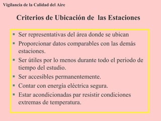 Vigilancia de la Calidad del Aire
 Ser representativas del área donde se ubican
 Proporcionar datos comparables con las demás
estaciones.
 Ser útiles por lo menos durante todo el periodo de
tiempo del estudio.
 Ser accesibles permanentemente.
 Contar con energía eléctrica segura.
 Estar acondicionadas par resistir condiciones
extremas de temperatura.
Criterios de Ubicación de las Estaciones
 