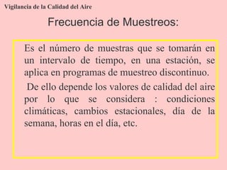 Vigilancia de la Calidad del Aire
Es el número de muestras que se tomarán en
un intervalo de tiempo, en una estación, se
aplica en programas de muestreo discontinuo.
De ello depende los valores de calidad del aire
por lo que se considera : condiciones
climáticas, cambios estacionales, día de la
semana, horas en el día, etc.
Frecuencia de Muestreos:
 