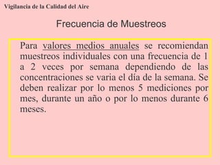 Vigilancia de la Calidad del Aire
Para valores medios anuales se recomiendan
muestreos individuales con una frecuencia de 1
a 2 veces por semana dependiendo de las
concentraciones se varia el día de la semana. Se
deben realizar por lo menos 5 mediciones por
mes, durante un año o por lo menos durante 6
meses.
Frecuencia de Muestreos
 