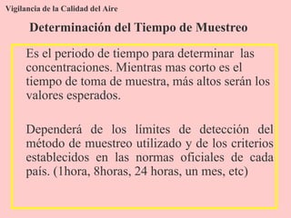 Vigilancia de la Calidad del Aire
Es el periodo de tiempo para determinar las
concentraciones. Mientras mas corto es el
tiempo de toma de muestra, más altos serán los
valores esperados.
Dependerá de los límites de detección del
método de muestreo utilizado y de los criterios
establecidos en las normas oficiales de cada
país. (1hora, 8horas, 24 horas, un mes, etc)
Determinación del Tiempo de Muestreo
 
