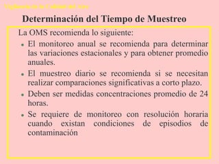 Vigilancia de la Calidad del Aire
La OMS recomienda lo siguiente:
 El monitoreo anual se recomienda para determinar
las variaciones estacionales y para obtener promedio
anuales.
 El muestreo diario se recomienda si se necesitan
realizar comparaciones significativas a corto plazo.
 Deben ser medidas concentraciones promedio de 24
horas.
 Se requiere de monitoreo con resolución horaria
cuando existan condiciones de episodios de
contaminación
Determinación del Tiempo de Muestreo
 