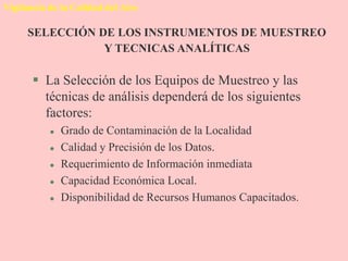 Vigilancia de la Calidad del Aire
 La Selección de los Equipos de Muestreo y las
técnicas de análisis dependerá de los siguientes
factores:
 Grado de Contaminación de la Localidad
 Calidad y Precisión de los Datos.
 Requerimiento de Información inmediata
 Capacidad Económica Local.
 Disponibilidad de Recursos Humanos Capacitados.
SELECCIÓN DE LOS INSTRUMENTOS DE MUESTREO
Y TECNICAS ANALÍTICAS
 