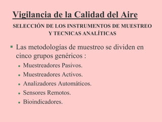 Vigilancia de la Calidad del Aire
 Las metodologías de muestreo se dividen en
cinco grupos genéricos :
 Muestreadores Pasivos.
 Muestreadores Activos.
 Analizadores Automáticos.
 Sensores Remotos.
 Bioindicadores.
SELECCIÓN DE LOS INSTRUMENTOS DE MUESTREO
Y TECNICAS ANALÍTICAS
 
