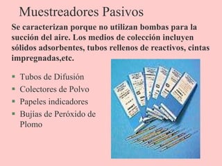 Muestreadores Pasivos
 Tubos de Difusión
 Colectores de Polvo
 Papeles indicadores
 Bujías de Peróxido de
Plomo
Se caracterizan porque no utilizan bombas para la
succión del aire. Los medios de colección incluyen
sólidos adsorbentes, tubos rellenos de reactivos, cintas
impregnadas,etc.
 