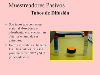 Muestreadores Pasivos
 Son tubos que contienen
material absorbente o
adsorbente, y se encuentran
abiertos en uno de sus
extremos.
 Entre estos tubos se tienen a
los tubos palmes. Se usan
para muestrear NO2 y SO2
principalmente.
Tubos de Difusión
 