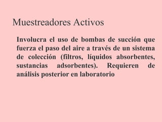 Muestreadores Activos
Involucra el uso de bombas de succión que
fuerza el paso del aire a través de un sistema
de colección (filtros, líquidos absorbentes,
sustancias adsorbentes). Requieren de
análisis posterior en laboratorio
 