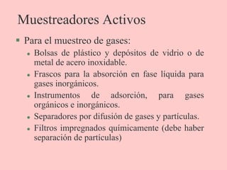 Muestreadores Activos
 Para el muestreo de gases:
 Bolsas de plástico y depósitos de vidrio o de
metal de acero inoxidable.
 Frascos para la absorción en fase líquida para
gases inorgánicos.
 Instrumentos de adsorción, para gases
orgánicos e inorgánicos.
 Separadores por difusión de gases y partículas.
 Filtros impregnados químicamente (debe haber
separación de partículas)
 
