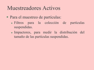 Muestreadores Activos
 Para el muestreo de partículas:
 Filtros para la colección de partículas
suspendidas.
 Impactores, para medir la distribución del
tamaño de las partículas suspendidas.
 