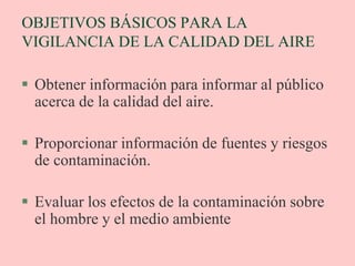 OBJETIVOS BÁSICOS PARA LA
VIGILANCIA DE LA CALIDAD DEL AIRE
 Obtener información para informar al público
acerca de la calidad del aire.
 Proporcionar información de fuentes y riesgos
de contaminación.
 Evaluar los efectos de la contaminación sobre
el hombre y el medio ambiente
 