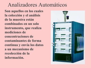 Analizadores Automáticos
Son aquellos en los cuales
la colección y el análisis
de la muestra están
combinados en un solo
instrumento, que realiza
mediciones de
concentraciones de
contaminantes de forma
continua y envía los datos
a un mecanismo de
recolección de la
información.
 