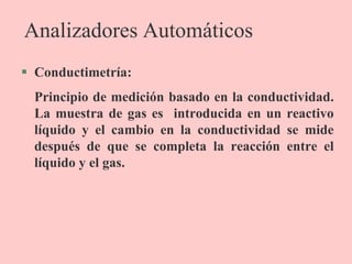 Analizadores Automáticos
 Conductimetría:
Principio de medición basado en la conductividad.
La muestra de gas es introducida en un reactivo
líquido y el cambio en la conductividad se mide
después de que se completa la reacción entre el
líquido y el gas.
 