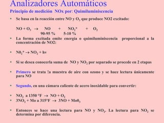 Analizadores Automáticos
Principio de medición NOx por: Quimiluminiscencia
 Se basa en la reacción entre NO y O3 que produce NO2 excitado:
NO + O3  NO + NO2* + O2
90-95 % 5-10 %
 La forma excitada emite energía o quimiluminiscencia proporcional a la
concentración de NO2:
 N02*  NO2 + hv
 Si se desea conocerla suma de NO y NO2 por separado se procede en 2 etapas
 Primero se trata !a muestra de aire con ozono y se hace lectura únicamente
para NO
 Segundo, en una cámara caliente de acero inoxidable para convertir:
 NO2 a 1350 °F  NO + O2
 3NO2 + Mo a 315°F  3NO + Mo03
 Entonces se hace una lectura para NO y NO2. La lectura para NO2 se
determina por diferencia.
 