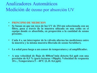 Analizadores Automáticos
Medición de ozono por absorción UV
 PRINCIPIO DE MEDICION
 Se basan en que un rayo de luz UV de 254 nm seleccionada con un
filtro, pasa a través de la muestra ubicada en una celda en el
equipo donde es absorbida, en proporción a la cantidad de ozono
presente.
 Cada 4 s, un interruptor de la válvula alterna las mediciones entre
la muestra y la misma muestra liberada de ozono Scrubber).
 La señal pasa luego a un censor de temperatura y al amplificador.
 A una velocidad de flujo de 800cm3/min detecta 0,6 ppb con una
precisión de 0,5 % (para lecturas >50ppb). Velocidad de respuesta
10 s , Temperatura 5 – 40°C (L.D. 0,6 ppb)
 