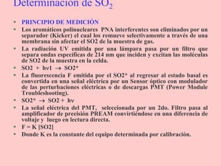 Determinación de SO2
 PRINCIPIO DE MEDICIÓN
 Los aromáticos polinucleares PNA interferentes son eliminados por un
separador (Kicker) el cual los remueve selectivamente a través de una
membrana sin afectar el SO2 de la muestra de gas.
 La radiación UV emitida por una lámpara pasa por un filtro que
separa ondas específicas de 214 nm que inciden y excitan las moléculas
de SO2 de la muestra en la celda.
 SO2 + h1  SO2*
 La fluorescencia F emitida por el SO2* al regresar al estado basal es
convertida en una señal eléctrica por un Sensor óptico con modulador
de las perturbaciones eléctricas o de descargas PMT (Power Module
Troubleshooting).
 SO2*  SO2 + h
 La señal eléctrica del PMT, seleccionada por un 2do. Filtro pasa al
amplificador de precisión PREAM convirtiéndose en una diferencia de
voltaje y luego en lectura directa.
 F = K [SO2]
 Donde K es la constante del equipo determinada por calibración.
 