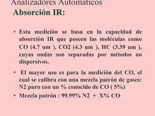 Analizadores Automáticos
Absorción IR:
 Esta medición se basa en la capacidad de
absorción IR que poseen las moléculas como
CO (4.7 um ), CO2 (4.3 um ), HC (3.39 um ),
cuyas ondas son separadas por métodos no
dispersivos.
 El mayor uso es para la medición del CO, el
cual se calibra con una mezcla patrón de gases:
N2 puro con un % conocido de CO ( 5%)
 Mezcla patrón : 99.99% N2 + X% CO
 