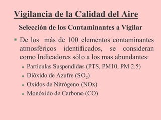 Vigilancia de la Calidad del Aire
 De los más de 100 elementos contaminantes
atmosféricos identificados, se consideran
como Indicadores sólo a los mas abundantes:
 Partículas Suspendidas (PTS, PM10, PM 2.5)
 Dióxido de Azufre (SO2)
 Oxidos de Nitrógeno (NOx)
 Monóxido de Carbono (CO)
Selección de los Contaminantes a Vigilar
 