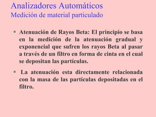Analizadores Automáticos
Medición de material particulado
 Atenuación de Rayos Beta: El principio se basa
en la medición de la atenuación gradual y
exponencial que sufren los rayos Beta al pasar
a través de un filtro en forma de cinta en el cual
se depositan las partículas.
 La atenuación esta directamente relacionada
con la masa de las partículas depositadas en el
filtro.
 