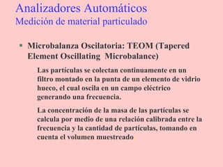 Analizadores Automáticos
Medición de material particulado
 Microbalanza Oscilatoria: TEOM (Tapered
Element Oscillating Microbalance)
Las partículas se colectan continuamente en un
filtro montado en la punta de un elemento de vidrio
hueco, el cual oscila en un campo eléctrico
generando una frecuencia.
La concentración de la masa de las partículas se
calcula por medio de una relación calibrada entre la
frecuencia y la cantidad de partículas, tomando en
cuenta el volumen muestreado.
 