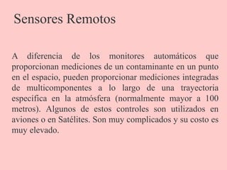 Sensores Remotos
A diferencia de los monitores automáticos que
proporcionan mediciones de un contaminante en un punto
en el espacio, pueden proporcionar mediciones integradas
de multicomponentes a lo largo de una trayectoria
específica en la atmósfera (normalmente mayor a 100
metros). Algunos de estos controles son utilizados en
aviones o en Satélites. Son muy complicados y su costo es
muy elevado.
 